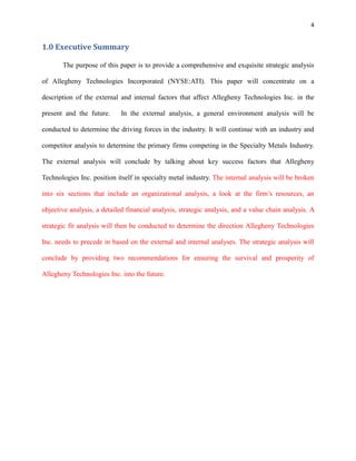 4

1.0 Executive Summary
The purpose of this paper is to provide a comprehensive and exquisite strategic analysis
of Allegheny Technologies Incorporated (NYSE:ATI). This paper will concentrate on a
description of the external and internal factors that affect Allegheny Technologies Inc. in the
present and the future.

In the external analysis, a general environment analysis will be

conducted to determine the driving forces in the industry. It will continue with an industry and
competitor analysis to determine the primary firms competing in the Specialty Metals Industry.
The external analysis will conclude by talking about key success factors that Allegheny
Technologies Inc. position itself in specialty metal industry. The internal analysis will be broken
into six sections that include an organizational analysis, a look at the firm’s resources, an
objective analysis, a detailed financial analysis, strategic analysis, and a value chain analysis. A
strategic fit analysis will then be conducted to determine the direction Allegheny Technologies
Inc. needs to precede in based on the external and internal analyses. The strategic analysis will
conclude by providing two recommendations for ensuring the survival and prosperity of
Allegheny Technologies Inc. into the future.

 