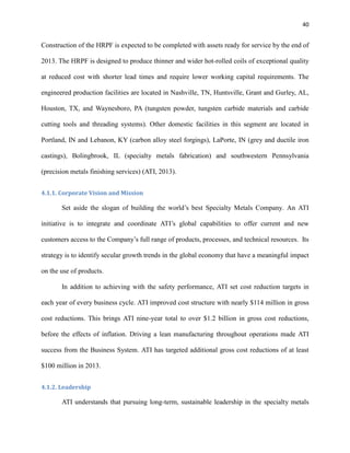 40

Construction of the HRPF is expected to be completed with assets ready for service by the end of
2013. The HRPF is designed to produce thinner and wider hot-rolled coils of exceptional quality
at reduced cost with shorter lead times and require lower working capital requirements. The
engineered production facilities are located in Nashville, TN, Huntsville, Grant and Gurley, AL,
Houston, TX, and Waynesboro, PA (tungsten powder, tungsten carbide materials and carbide
cutting tools and threading systems). Other domestic facilities in this segment are located in
Portland, IN and Lebanon, KY (carbon alloy steel forgings), LaPorte, IN (grey and ductile iron
castings), Bolingbrook, IL (specialty metals fabrication) and southwestern Pennsylvania
(precision metals finishing services) (ATI, 2013).
4.1.1. Corporate Vision and Mission

Set aside the slogan of building the world’s best Specialty Metals Company. An ATI
initiative is to integrate and coordinate ATI’s global capabilities to offer current and new
customers access to the Company’s full range of products, processes, and technical resources. Its
strategy is to identify secular growth trends in the global economy that have a meaningful impact
on the use of products.
In addition to achieving with the safety performance, ATI set cost reduction targets in
each year of every business cycle. ATI improved cost structure with nearly $114 million in gross
cost reductions. This brings ATI nine-year total to over $1.2 billion in gross cost reductions,
before the effects of inflation. Driving a lean manufacturing throughout operations made ATI
success from the Business System. ATI has targeted additional gross cost reductions of at least
$100 million in 2013.
4.1.2. Leadership

ATI understands that pursuing long-term, sustainable leadership in the specialty metals

 