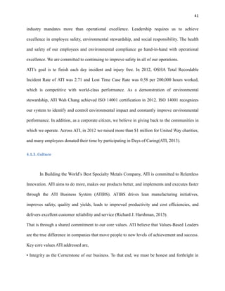 41

industry mandates more than operational excellence. Leadership requires us to achieve
excellence in employee safety, environmental stewardship, and social responsibility. The health
and safety of our employees and environmental compliance go hand-in-hand with operational
excellence. We are committed to continuing to improve safety in all of our operations.
ATI’s goal is to finish each day incident and injury free. In 2012, OSHA Total Recordable
Incident Rate of ATI was 2.71 and Lost Time Case Rate was 0.58 per 200,000 hours worked,
which is competitive with world-class performance. As a demonstration of environmental
stewardship, ATI Wah Chang achieved ISO 14001 certification in 2012. ISO 14001 recognizes
our system to identify and control environmental impact and constantly improve environmental
performance. In addition, as a corporate citizen, we believe in giving back to the communities in
which we operate. Across ATI, in 2012 we raised more than $1 million for United Way charities,
and many employees donated their time by participating in Days of Caring(ATI, 2013).
4.1.3. Culture

In Building the World’s Best Specialty Metals Company, ATI is committed to Relentless
Innovation. ATI aims to do more, makes our products better, and implements and executes faster
through the ATI Business System (ATIBS). ATIBS drives lean manufacturing initiatives,
improves safety, quality and yields, leads to improved productivity and cost efficiencies, and
delivers excellent customer reliability and service (Richard J. Harshman, 2013).
That is through a shared commitment to our core values. ATI believe that Values-Based Leaders
are the true difference in companies that move people to new levels of achievement and success.
Key core values ATI addressed are,
• Integrity as the Cornerstone of our business. To that end, we must be honest and forthright in

 