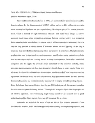 46

Table 4.2-1 ATI 2010-2012.ATI Consolidated Statements of Income
(Source: ATI annual report, 2013).
Recovered from the financial crisis in 2009, ATI and its industry peers increased steadily
from the chasm. By the Sales amount of $5,031.5 million and net in $9.4 million, the specialty
metal industry is a high input and low output industry. Morningstar gave ATI a narrow economic
moat, which is formed by high-performance titanium- and nickel-based alloys. A narrow
economic moat means slight competitive advantage that one company enjoys over competing
firms operating in the same industry. A narrow moat is still an advantage for a company, but it is
one that only provides a limited amount of economic benefit and will typically last for only a
relatively short period of time before competition marginalizes its importance. Multiple specialty
products that must be developed to exacting customer specifications, using production methods
that are not easy to replicate, creating barriers to entry for competitors. With only a handful of
companies able to supply the specialty alloys demanded by the aerospace industry, many
aerospace customers enter into long-term contracts with Allegheny to assure supply. Some new
alloys are developed in collaboration with customers, usually capped off by a long-term sourcing
agreement for the new alloy. For such circumstance, high-performance metal business benefits
from switching costs, and competition in the industry will be largely limited to existing players.
From the balance sheet showed below, from the year 2011 to last year, all the assets accounts has
been decrease except the inventory account. This might not be a good signal from the perspective
of effective operation. The overstocking might being caused by ATI doesn’t have a good
understanding of the future market. However, ATI explained this as below,
Inventories are stated at the lower of cost or market, less progress payments. Costs
include direct material, direct labor and applicable manufacturing and engineering overhead, and

 