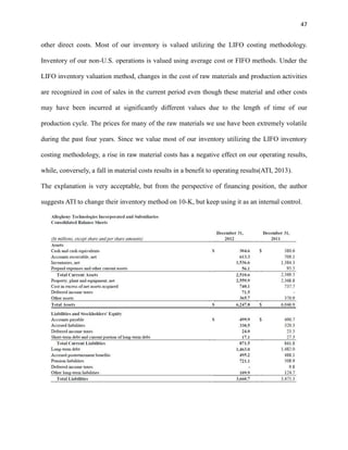 47

other direct costs. Most of our inventory is valued utilizing the LIFO costing methodology.
Inventory of our non-U.S. operations is valued using average cost or FIFO methods. Under the
LIFO inventory valuation method, changes in the cost of raw materials and production activities
are recognized in cost of sales in the current period even though these material and other costs
may have been incurred at significantly different values due to the length of time of our
production cycle. The prices for many of the raw materials we use have been extremely volatile
during the past four years. Since we value most of our inventory utilizing the LIFO inventory
costing methodology, a rise in raw material costs has a negative effect on our operating results,
while, conversely, a fall in material costs results in a benefit to operating results(ATI, 2013).
The explanation is very acceptable, but from the perspective of financing position, the author
suggests ATI to change their inventory method on 10-K, but keep using it as an internal control.

 
