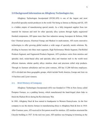5

2.0 Background Information on Allegheny Technologies Inc.
Allegheny Technologies Incorporated (NYSE:ATI) is one of the largest and most
diversified specialty metals producers in the world. Not being as famous as Boeing and GE, ATI
is a hidden empire of manufacturing special metals. As a fully integrated supplier from raw
material for titanium and melt for other specialty alloy systems through highly engineered
finished components, ATI spans more than four industries among Aerospace & Defense, Oil&
Gas/ Chemical process, Electrical Energy and Medical in multi-nations. ATI exerts innovative
technologies to offer growing global markets a wide range of specialty metals solutions. By
dividing its business into three main segments, High Performance Metals Segment, Flat-Rolled
Products Segment, and Engineered Products Segment, ATI’s products varies from stainless and
specialty steel, nickel-based alloy and specialty alloy and titanium melt to the world most
efficient titanium, tabular quality alloys stainless sheet and precision rolled strip products.
Through its fourteen subsidiaries and two joint ventures, ATI has 11,200 full-time employees.
ATI is divided into three geographic groups, which include North America, Europe and Asia via
14 facilities and 2 joint ventures.

2.1.

Brief History of Company
Allegheny Technologies Incorporated (ATI) was founded in 1750s in New Jersey called

Pompton Furnace, as a pudding factory, which manufactured the hand-forged chain links to
block the Hudson River during the Revolutionary War.
In 1901, Allegheny Steel & Iron started to headquarter in Western Pennsylvania. As the first
company to use the electric furnace in manufacturing alloys is Allegheny Steel & Iron in 1910.
After Fourteen years, ATI received its first patent award for stainless. ATI stainless structured the
Chrysler building in 1927. In the next two years, ATI stainless was bringing in trimming on the

 