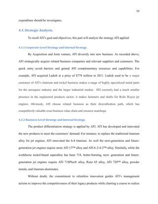55

expenditure should be investigates.

4.3. Strategic Analysis.
To recall ATI’s goal and objectives, this part will analyze the strategy ATI applied.
4.3.1 Corporate-Level Strategy and Internal Strategy.

By Acquisition and Joint venture, ATI diversify into new business. As recorded above,
ATI strategically acquire related business companies and relevant suppliers and customers. The
quick entry avoid barriers and gained ATI complementary resources and capabilities. For
example, ATI acquired Ladish at a price of $778 million in 2011. Ladish used to be a major
customer of ATI’s titanium and nickel business makes a range of highly specialized metal parts
for the aerospace industry and the larger industrial market. ATI currently had a much smaller
presence in the engineered products sector; it makes fasteners and shafts for Rolls Royce jet
engines. Obviously, ATI choose related business as their diversification path, which has
competitively valuable cross business value chain and resource matchups.

4.3.2 Business-Level Strategy and Internal Strategy.

The product differentiation strategy is applied by ATI. ATI has developed and innovated
the new products to meet the customers’ demand. For instance, to replace the traditional titanium
alloy for jet engines, ATI innovated the 6-4 titanium. As well the next-generation and futuregeneration jet engines require more ATI 17™ alloy and ATI 6-2-4-2™ alloy. Similarly, while the
workhorse nickel-based superalloy has been 718, hotter-burning, next- generation and futuregeneration jet engines require ATI 718Plus® alloy, Rene 65 alloy, ATI 720™ alloy, powder
metals, and titanium aluminates.
Without doubt, the commitment to relentless innovation guides ATI’s management
actions to improve the competitiveness of their legacy products while charting a course to realize

 