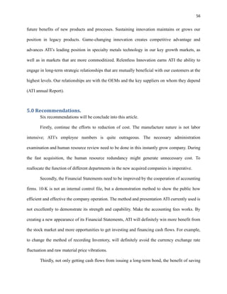 56

future benefits of new products and processes. Sustaining innovation maintains or grows our
position in legacy products. Game-changing innovation creates competitive advantage and
advances ATI’s leading position in specialty metals technology in our key growth markets, as
well as in markets that are more commoditized. Relentless Innovation earns ATI the ability to
engage in long-term strategic relationships that are mutually beneficial with our customers at the
highest levels. Our relationships are with the OEMs and the key suppliers on whom they depend
(ATI annual Report).

5.0 Recommendations.
Six recommendations will be conclude into this article.
Firstly, continue the efforts to reduction of cost. The manufacture nature is not labor
intensive; ATI’s employee numbers is quite outrageous. The necessary administration
examination and human resource review need to be done in this instantly grow company. During
the fast acquisition, the human resource redundancy might generate unnecessary cost. To
reallocate the function of different departments in the new acquired companies is imperative.
Secondly, the Financial Statements need to be improved by the cooperation of accounting
firms. 10-K is not an internal control file, but a demonstration method to show the public how
efficient and effective the company operation. The method and presentation ATI currently used is
not excellently to demonstrate its strength and capability. Make the accounting fees works. By
creating a new appearance of its Financial Statements, ATI will definitely win more benefit from
the stock market and more opportunities to get investing and financing cash flows. For example,
to change the method of recording Inventory, will definitely avoid the currency exchange rate
fluctuation and raw material price vibrations.
Thirdly, not only getting cash flows from issuing a long-term bond, the benefit of saving

 