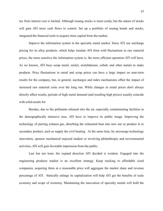 57

tax from interest cost is limited. Although issuing stocks is more costly, but the nature of stocks
will gain ATI more cash flows to control. Set up a portfolio of issuing bonds and stocks,
integrated the financial tools to acquire more capital from the market.
Improve the information system in the specialty metal market. Since ATI use surcharge
pricing for its alloy products, which helps insulate ATI from wild fluctuations in raw material
prices, the more sensitive the information system is, the more efficient operation ATI will have.
As we known, ATI buys scrap metal, nickel, molybdenum, cobalt, and other metals to make
products. Price fluctuations in metal and scrap prices can have a large impact on near-term
results for the company, but, in general, surcharges and index mechanisms offset the impact of
increased raw material costs over the long run. While changes in metal prices don't always
directly affect results, periods of high metal demand (and resulting high prices) usually coincide
with solid results for
Besides, due to the pollutants released into the air, especially contaminating facilities in
the demographically intensive area, ATI have to improve its public image. Improving the
technology of purring exhaust gas, absorbing the exhausted heat into new use or product in to
secondary product, such as supply the civil heating. At the same time, by encourage technology
innovation, sponsor mechanical majored student or involving philanthropic and environmental
activities, ATI will gain favorable impression from the public.
Last but not least, the expand direction ATI decided is wisdom. Engaged into the
engineering products market is an excellent strategy. Keep tracking to affordable sized
companies, acquiring them at a reasonable price will aggregate the market share and revenue
percentage of ATI. Statically enlarge its capitalization will help ATI get the benefits of scale
economy and scope of economy. Maintaining the innovation of specialty metals will hold the

 