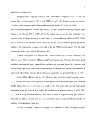6

Ford Model A automobile.
Allegheny Steel Company combined with Ludlum Steel Company in 1938. The first Jet
engine alloys was developed by ATI in early 1940s, as well as the first commercial gas turbine.
Titanium for the aerospace and defense market was innovated by ATI in the late 1940s.
By a consumable electrode vacuum melt process, ATI first commercialized the using of super
alloys in the Boeing 707 in 1955. ATI is the earliest one to use the key technology for
manufacturing aerospace quality nickel-base alloys is vacuum induction melting in 1957. ATI is
also a pioneer in the specialty metals necessary for the nuclear electrical power generation
industry. ATI’s zirconium products were used in the late 1950s for the nation's first full-scale
commercial power plant, built in Shippingport, PA.
In 1960, Teledyne Inc. was founded. And Teledyne ranked No.293 on the Fortune 500 list
after six years. At the same time, ATI developed Vasco Supreme, the first super-hard, high-speed
steel that revolutionized many industrialized metalworking processes. Rene® 41, a titanium and
nickel-based super alloy were used for the structure and reentry heat shield for the Gemini 4
spacecraft, whose flight included the first American spacewalk, was generalized by ATI in 1965.
In the 1970s, ATI invented the 3-2.5 Titanium alloy, used for aircraft hydraulic tubing.
ATI's titanium was used for the hydraulic control system of the Concorde supersonic transport
(SST). Meanwhile, ATI’s zirconium was used in the first large high-pressure, high-speed
centrifugal pump for an acetic acid facility for the chemical processing industry. In 1984, ATI's
AL 29-4C® alloy becomes patented; this alloy is used in high-efficiency gas furnaces.
Immediately, ATI's AL-6XN® alloy was used for the first high-strength, durable firewalls for an
offshore oil facility in the North Sea.
In 1996, Allegheny Ludlum and Teledyne, Inc. combined to form Allegheny Teledyne

 