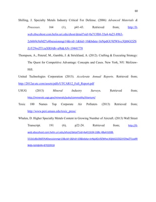 60

Shilling, J. Specialty Metals Industry Critical For Defense. (2006) Advanced Materials &
Processes.

164

(1),

p41-43.

Retrieved

from;

http://0-

web.ebscohost.com.helin.uri.edu/ehost/detail?sid=0a713fb8-33a4-4a23-89b32cb6b9c9a9d2%40sessionmgr14&vid=1&hid=10&bdata=JnNpdGU9ZWhvc3QtbGl2ZS
ZzY29wZT1zaXRl#db=a9h&AN=19441778
Thompson, A., Peteraf, M., Gamble, J. & Strickland, A. (2012). Crafting & Executing Strategy:
The Quest for Competitive Advantage: Concepts and Cases. New York, NY: McGrawHill.
United Technologies Corporation (2013). Accelerate Annual Reports. Retrieved from;
http://2012ar.utc.com/assets/pdfs/UTCAR12_Full_Report.pdf
USUG

(2013)

Mineral

Industry

Surveys.

Retrieved

from;

http://minerals.usgs.gov/minerals/pubs/commodity/titanium/

Toxic

100

Names

Top

Corporate

Air

Polluters

(2013)

Retrieved

from;

http://www.peri.umass.edu/toxic_press/
Whalen, D. Higher Specialty Metals Content in Growing Number of Aircraft. (2013) Wall Street
Transcript.

191

(6),

p22-24.

Retrieved

from;

http://0-

web.ebscohost.com.helin.uri.edu/ehost/detail?sid=4a411634-2d8c-48a4-b508551b1dbc0b05%40sessionmgr13&vid=1&hid=10&bdata=JnNpdGU9ZWhvc3QtbGl2ZSZzY29wZT1zaXR
l#db=bth&AN=87020918

 