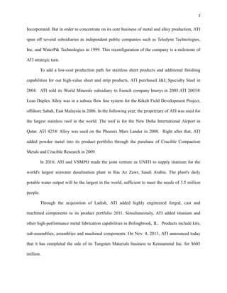 7

Incorporated. But in order to concentrate on its core business of metal and alloy production, ATI
spun off several subsidiaries as independent public companies such as Teledyne Technologies,
Inc. and WaterPik Technologies in 1999. This reconfiguration of the company is a milestone of
ATI strategic turn.
To add a low-cost production path for stainless sheet products and additional finishing
capabilities for our high-value sheet and strip products, ATI purchased J&L Specialty Steel in
2004. ATI sold its World Minerals subsidiary to French company Imerys in 2005.ATI 2003®
Lean Duplex Alloy was in a subsea flow line system for the Kikeh Field Development Project,
offshore Sabah, East Malaysia in 2006. In the following year, the proprietary of ATI was used for
the largest stainless roof in the world. The roof is for the New Doha International Airport in
Qatar. ATI 425® Alloy was used on the Phoenix Mars Lander in 2008. Right after that, ATI
added powder metal into its product portfolio through the purchase of Crucible Compaction
Metals and Crucible Research in 2009.
In 2010, ATI and VSMPO made the joint venture as UNITI to supply titanium for the
world's largest seawater desalination plant in Ras Az Zawr, Saudi Arabia. The plant's daily
potable water output will be the largest in the world, sufficient to meet the needs of 3.5 million
people.
Through the acquisition of Ladish, ATI added highly engineered forged, cast and
machined components to its product portfolio 2011. Simultaneously, ATI added titanium and
other high-performance metal fabrication capabilities in Bolingbrook, IL. Products include kits,
sub-assemblies, assemblies and machined components. On Nov. 4, 2013, ATI announced today
that it has completed the sale of its Tungsten Materials business to Kennametal Inc. for $605
million.

 
