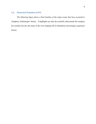 8

2.2.

Historical Timeline of ATI
The following figure shows a brief timeline of the major events that have occurred in

Allegheny Technologies’ history. It highlights not only the scientific achievement the company
has reached, but also the many of the wise stripping off of subsidiaries and strategic acquisition
history.

 