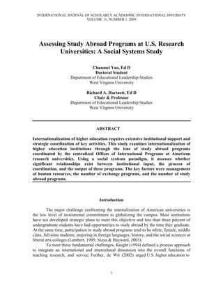 INTERNATIONAL JOURNAL OF SCHOLARLY ACADEDMIC INTERNATIONAL DIVERSITY
VOLUME 11, NUMBER 1, 2009
1
Assessing Study Abroad Programs at U.S. Research
Universities: A Social Systems Study
Chunmei Yao, Ed D
Doctoral Student
Department of Educational Leadership Studies
West Virginia University
Richard A. Hartnett, Ed D
Chair & Professor
Department of Educational Leadership Studies
West Virginia University
ABSTRACT
Internationalization of higher education requires extensive institutional support and
strategic coordination of key activities. This study examines internationalization of
higher education institutions through the lens of study abroad programs
coordinated by the centralized Offices of International Programs at American
research universities. Using a social systems paradigm, it assesses whether
significant relationships exist between institutional input, the process of
coordination, and the output of these programs. The key factors were management
of human resources, the number of exchange programs, and the number of study
abroad programs.
Introduction
The major challenge confronting the internalization of American universities is
the low level of institutional commitment to globalizing the campus. Most institutions
have not developed strategic plans to meet this objective and less than three percent of
undergraduate students have had opportunities to study abroad by the time they graduate.
At the same time, participation in study abroad programs tend to be white, female, middle
class, full-time students, majoring in foreign languages, history, and the social sciences at
liberal arts colleges (Lambert, 1995; Siaya & Hayward, 2003).
To meet these fundamental challenges, Knight (1994) defined a process approach
to integrate an international and intercultural dimension into the overall functions of
teaching research, and service. Further, de Wit (2002) urged U.S. higher education to
 