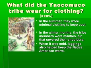 What did the YaocomacoWhat did the Yaocomaco
tribe wear for clothing?tribe wear for clothing?
(cont.)(cont.)
 In the summer, they woreIn the summer, they wore
minimal clothing to keep cool.minimal clothing to keep cool.
 In the winter months, the tribeIn the winter months, the tribe
members wore mantles, furmembers wore mantles, fur
that covered their shoulders.that covered their shoulders.
 When it was cold, leggingsWhen it was cold, leggings
also helped keep the Nativealso helped keep the Native
American warm.American warm.
 