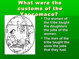What were theWhat were the
customs of thecustoms of the
Yaocomaco?Yaocomaco?
 The women ofThe women of
the tribe taughtthe tribe taught
the daughtersthe daughters
the jobs of thethe jobs of the
women.women.
 The men of theThe men of the
tribe taught thetribe taught the
sons the jobssons the jobs
that they had.that they had.
 