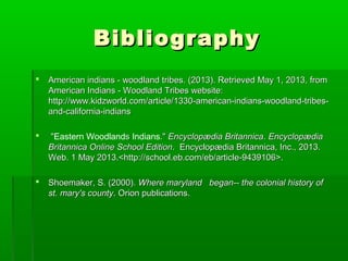 BibliographyBibliography
 American indians - woodland tribes. (2013). Retrieved May 1, 2013, fromAmerican indians - woodland tribes. (2013). Retrieved May 1, 2013, from
American Indians - Woodland Tribes website:American Indians - Woodland Tribes website:
http://www.kidzworld.com/article/1330-american-indians-woodland-tribes-http://www.kidzworld.com/article/1330-american-indians-woodland-tribes-
and-california-indiansand-california-indians
 ""Eastern Woodlandss Indians."." Encyclopædia BritannicaEncyclopædia Britannica.. EncyclopædiaEncyclopædia
Britannica Online School EditionBritannica Online School Edition. Encyclopædia Britannica, Inc., 2013.. Encyclopædia Britannica, Inc., 2013.
Web. 1 May 2013.<http://school.eb.com/eb/article-9439106>.Web. 1 May 2013.<http://school.eb.com/eb/article-9439106>.
 Shoemaker, S. (2000).Shoemaker, S. (2000). Where maryland began-- the colonial history ofWhere maryland began-- the colonial history of
st. mary's countyst. mary's county. Orion publications.. Orion publications.
 