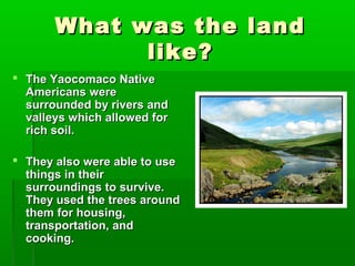 What was the landWhat was the land
like?like?
 The Yaocomaco NativeThe Yaocomaco Native
Americans wereAmericans were
surrounded by rivers andsurrounded by rivers and
valleys which allowed forvalleys which allowed for
rich soil.rich soil.
 They also were able to useThey also were able to use
things in theirthings in their
surroundings to survive.surroundings to survive.
They used the trees aroundThey used the trees around
them for housing,them for housing,
transportation, andtransportation, and
cooking.cooking.
 