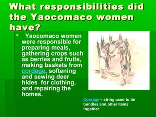 What responsibilities didWhat responsibilities did
the Yaocomaco womenthe Yaocomaco women
have?have?
 Yaocomaco women
were responsible for
preparing meals,
gathering crops such
as berries and fruits,
making baskets from
cordage, softening
and sewing deer
hides for clothing,
and repairing the
homes.
Cordage – string used to tie
bundles and other items
together
 