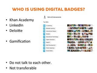 WHO IS USING DIGITAL BADGES?
•  Khan	
  Academy	
  
•  LinkedIn	
  
•  DeloiZe	
  
•  Gamiﬁca1on	
  
•  Do	
  not	
  talk	
  to	
  each	
  other.	
  	
  
•  Not	
  transferable	
  
 