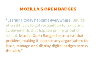 MOZILLA’S OPEN BADGES
“Learning	
  today	
  happens	
  everywhere.	
  But	
  it's	
  
o]en	
  diﬃcult	
  to	
  get	
  recogni1on	
  for	
  skills	
  and	
  
achievements	
  that	
  happen	
  online	
  or	
  out	
  of	
  
school.	
  Mozilla	
  Open	
  Badges	
  helps	
  solve	
  that	
  
problem,	
  making	
  it	
  easy	
  for	
  any	
  organisa1on	
  to	
  
issue,	
  manage	
  and	
  display	
  digital	
  badges	
  across	
  
the	
  web.”	
  
 