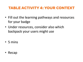 TABLE ACTIVITY 4: YOUR CONTEXT
•  Fill	
  out	
  the	
  learning	
  pathways	
  and	
  resources	
  
for	
  your	
  badge	
  
•  Under	
  resources,	
  consider	
  also	
  which	
  
backpack	
  your	
  users	
  might	
  use	
  
•  5	
  mins	
  
•  Recap	
  
	
  
 