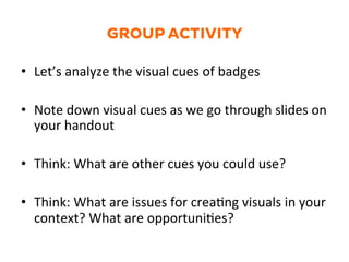 GROUP ACTIVITY
•  Let’s	
  analyze	
  the	
  visual	
  cues	
  of	
  badges	
  
•  Note	
  down	
  visual	
  cues	
  as	
  we	
  go	
  through	
  slides	
  on	
  
your	
  handout	
  
•  Think:	
  What	
  are	
  other	
  cues	
  you	
  could	
  use?	
  
•  Think:	
  What	
  are	
  issues	
  for	
  crea1ng	
  visuals	
  in	
  your	
  
context?	
  What	
  are	
  opportuni1es?	
  
 