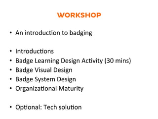 WORKSHOP
•  An	
  introduc1on	
  to	
  badging	
  
•  Introduc1ons	
  	
  
•  Badge	
  Learning	
  Design	
  Ac1vity	
  (30	
  mins)	
  
•  Badge	
  Visual	
  Design	
  
•  Badge	
  System	
  Design	
  	
  
•  Organiza1onal	
  Maturity	
  
•  Op1onal:	
  Tech	
  solu1on	
  
 