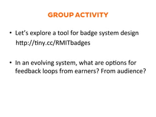 GROUP ACTIVITY
•  Let’s	
  explore	
  a	
  tool	
  for	
  badge	
  system	
  design	
  
	
  	
  	
  	
  hZp://1ny.cc/RMITbadges	
  
•  In	
  an	
  evolving	
  system,	
  what	
  are	
  op1ons	
  for	
  
feedback	
  loops	
  from	
  earners?	
  From	
  audience?	
  	
  
 