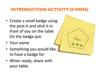 INTRODUCTION ACTIVITY (5 MINS)
•  Create	
  a	
  small	
  badge	
  using	
  
the	
  post-­‐it	
  and	
  s1ck	
  it	
  in	
  
front	
  of	
  you	
  on	
  the	
  table	
  
On	
  the	
  badge	
  put:	
  
•  Your	
  name	
  
•  Something	
  you	
  would	
  like	
  
to	
  have	
  a	
  badge	
  for	
  
•  When	
  ready,	
  share	
  with	
  
your	
  table.	
  
Joyce
 