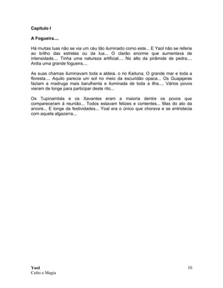 Yaol
Culto e Magia
10
Capitulo I
A Fogueira....
Há muitas luas não se via um céu tão iluminado como este... E Yaol não se referia
ao brilho das estrelas ou da lua... O clarão enorme que aumentava de
intensidade.... Tinha uma natureza artificial.... No alto da pirâmide de pedra....
Ardia uma grande fogueira....
As suas chamas iluminavam toda a aldeia, o rio Kaituna, O grande mar e toda a
floresta.... Aquilo parecia um sol no meio da escuridão opaca... Os Guajajaras
faziam a madruga mais barulhenta e iluminada de toda a ilha.... Vários povos
vieram de longe para participar deste rito...
Os Tupinambás e os Xavantes eram a maioria dentre os povos que
compareceram à reunião... Todos estavam felizes e contentes... Mas do ato da
arvore... E longe da festividades... Yoal era o único que chorava e se entristecia
com aquela algazarra...
 
