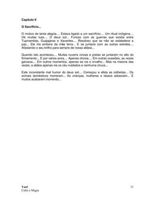 Yaol
Culto e Magia
11
Capitulo II
O Sacrifício...
O motivo de tanta alegria.... Estava ligado a um sacrifício.... Um ritual indígena....
Há muitas luas.... O deus sol... Furioso com as guerras que existia entre
Tupinambás, Guajajaras e Xavantes.... Resolveu que se não se estabelece a
paz... Ele iria embora da mãe terra... E se juntaria com as outras estrelas....
Afastando o seu brilho para sempre de nossa aldeia...
Quando isto aconteceu.... Muitas nuvens cinzas e pretas se juntaram no alto do
firmamento... E por vários anos.... Apenas chovia.... Em outras ocasiões, as vezes
garoava.... Em outros momentos, apenas se via o orvalho... Mas na maioria das
vezes, a aldeia apenas via os céu nublados e nenhuma chuva...
Este inconstante mal humor do deus sol.... Começou a afeta as colheitas... Os
aninais domésticos morreram... As crianças, mulheres e idosos adoeciam... E
muitos acabaram morrendo...
 