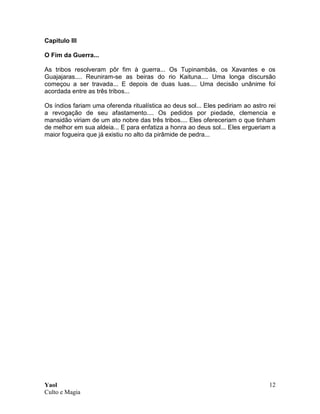 Yaol
Culto e Magia
12
Capitulo III
O Fim da Guerra...
As tribos resolveram pôr fim à guerra... Os Tupinambás, os Xavantes e os
Guajajaras.... Reuniram-se as beiras do rio Kaituna.... Uma longa discursão
começou a ser travada... E depois de duas luas.... Uma decisão unânime foi
acordada entre as três tribos...
Os índios fariam uma oferenda ritualística ao deus sol... Eles pediriam ao astro rei
a revogação de seu afastamento.... Os pedidos por piedade, clemencia e
mansidão viriam de um ato nobre das três tribos.... Eles ofereceriam o que tinham
de melhor em sua aldeia... E para enfatiza a honra ao deus sol... Eles ergueriam a
maior fogueira que já existiu no alto da pirâmide de pedra...
 