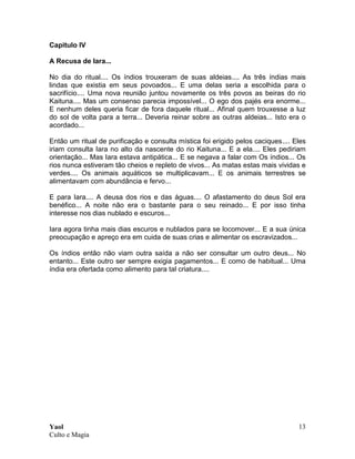 Yaol
Culto e Magia
13
Capitulo IV
A Recusa de Iara...
No dia do ritual.... Os índios trouxeram de suas aldeias.... As três índias mais
lindas que existia em seus povoados... E uma delas seria a escolhida para o
sacrifício.... Uma nova reunião juntou novamente os três povos as beiras do rio
Kaituna.... Mas um consenso parecia impossível... O ego dos pajés era enorme...
E nenhum deles queria ficar de fora daquele ritual... Afinal quem trouxesse a luz
do sol de volta para a terra... Deveria reinar sobre as outras aldeias... Isto era o
acordado...
Então um ritual de purificação e consulta mística foi erigido pelos caciques.... Eles
iriam consulta Iara no alto da nascente do rio Kaituna... E a ela.... Eles pediriam
orientação... Mas Iara estava antipática... E se negava a falar com Os índios... Os
rios nunca estiveram tão cheios e repleto de vivos... As matas estas mais vividas e
verdes.... Os animais aquáticos se multiplicavam... E os animais terrestres se
alimentavam com abundância e fervo...
E para Iara.... A deusa dos rios e das águas.... O afastamento do deus Sol era
benéfico... A noite não era o bastante para o seu reinado... E por isso tinha
interesse nos dias nublado e escuros...
Iara agora tinha mais dias escuros e nublados para se locomover... E a sua única
preocupação e apreço era em cuida de suas crias e alimentar os escravizados...
Os índios então não viam outra saída a não ser consultar um outro deus... No
entanto... Este outro ser sempre exigia pagamentos... E como de habitual... Uma
índia era ofertada como alimento para tal criatura....
 