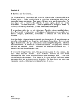 Yaol
Culto e Magia
14
Capitulo V
O Caminho até Sucumbira....
Os indígenas então caminharam até o alto do rio Kaituna e foram em direção a
floresta negra.... Todos queria chegar a gruta das lamentações antes que a
escuridão ficasse compacta... Esta gruta... Abrigava uma grande cachoeira... As
suas águas eram as mais límpidas e bonitas de toda a região... E este era o lar de
Sucumbira... A Grande Serpente... A criatura portadora do abraço da morte... A
dona dos olhos e língua de fogo... O deus mais cruel dos indígenas...
E na comitiva... Além dos três reis indígenas.... Também estavam as três índias...
Uma Tupinambá, uma Xavante e um Guajajara.... Todas estavam preparadas com
banhos mágicos, perfumadas, alimentadas e amarada em uma dobra de
madeira...
Uma das lindas índias seria escolhida pela grande serpente... E somente assim a
consulta mística poderia ser desperta e acolhida por Sucumbira... E em meio as
águas da cachoeira.... Eis que uma surpresa estava as portas da gruta... Mãe Iara
estava banhando... E ainda nua e lavando os cabelos... Iara perguntou o motivo
da visita aos viajantes.... Afinal.... Sucumbira era uma das escravas de Iara.... E
todos tinham que dar satisfações a ela...
O rei xavante foi o primeiro a falar... Eles queriam o deus sol de volta a aldeia... Os
seus filhos estavam doentes... suas mulheres morriam de uma tosse
desconhecida, seus idosos morriam dormido após uma longa febre.... E as suas
plantações não germinavam... E os peixes, e os outros animais da floresta sobre
as suas ordens não se doavam como alimento.... Até água do rio não quer mais
nos saciar a sede.... Estamos morrendo de fome e de sede...
 