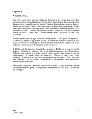 Yaol
Culto e Magia
15
Capitulo VI
A Suplica a Iara...
Mãe Iara ouvia com atenção todas as lamurias e as dores que os índios
enfrentavam por ter desobedecidos o astro sol... E convencida do arrependimento
daquele povo... Iara ofereceu um pacto... Trata-se de uma troca... A dona do rio....
Deseja ter em seus braços.... Um amor que a muito tempo aguardava... O seu
nascimento ocorreu a doze anos atrás... Ele vive hoje na aldeia Guajajaras... E o
seu nome é Yaol.... Tragam a mim este menino... Desejo ter com ele uma noite
inteira de amor... Após isso... Vocês podem entra na gruta e falar com
Sucumbira...
A oferta de Iara não era algo incomum ou impossível... Mas o povo tinha pressa...
E a fome e a sede não aguardam prazos... E descer as montanhas somente para
buscar o menino em outra aldeia... Permitiria mais mortes, fome e sede para todas
as tribos... E isto também demandaria umas três luas...
O Chefe pajé Guajajara.... Angustiado e perdido.... Então fez a Iara um contra
pedido.... Explicou a urgência que a consulta demandaria com Sucumbira...
Reforçou que a fome e a sede poderia matar muitos mais índios se isto se
prolongasse.... E sendo direto ao assunto.... Ofertou o jovem Yaol como
presente... A bela Iara não teria uma noite apenas com o Jovem.... Ela o teria para
todo o sempre.... Afirmou o pajé.... Estabelecendo a sua palavra como fechamento
e confirmação do acordo...
Iara pensou um pouco... Mas não vacilou com a oferta... Aceito e permitiu que os
índios entrassem na gruta... A serpente foi despertada por Mae Iara.... A consulta
iria começar....
 