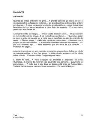 Yaol
Culto e Magia
16
Capitulo VII
A Consulta....
Quando os índios entraram na gruta... A grande serpente já estava de pé e
soerguida sobre as faces dos indignas.... Os grandes olhos de Sucumbira ardiam
em chamas.... E a sua voz parecia um trovão em plena chuva... A sua língua tinha
labaredas de fogo sendo expelidas a cada falar da serpente... E o seu cheiro
principiava a enxofre e fel...
A serpente então os indagou... – O que vocês desejam saber... – O que querem
de mim nesta noite de chuva... E os índios lhe perguntaram.... – Queremos saber
de povo o astro rei deseja ter a índia para o sacrifício no alto da pirâmide de
pedra... – Ele nos ignora.... – Não falar conosco a muitas luas... – Sabemos que é
exigido de nós um sacrifício... – A rainha Iara também não quer nos orientar... – E
por isso estamos aqui.... – Pois sabemos que em troca de sua consulta... –
Podemos lhe pagar....
A serpente enrola-se em sim mesma e prostrando-se perante os índios, os refuta
de maneira positiva... – Vou lhes ajudar... – Mais primeiro amarem a minha oferta
sobre o Girau.... Eu quero a índia Guajajaras para oferta...
E assim foi feito... A índia Guajajara foi amarrada e preparada no Girau
ritualístico... E depois da índia ter sido devorada pela serpente... Sucumbira se
pronunciou... – A índia que o seu deus sol deseja está entre os Tupinambás...
Trata-se da menina que nasceu a doze anos atrás... E a menina Natuya...
 