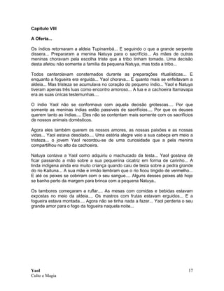 Yaol
Culto e Magia
17
Capitulo VIII
A Oferta...
Os índios retornaram a aldeia Tupinambá... E seguindo o que a grande serpente
dissera... Prepararam a menina Natuya para o sacrifício... As mães de outras
meninas choravam pela escolha triste que a tribo tinham tomado. Uma decisão
desta afetou não somente a família da pequena Natuya, mas toda a tribo...
Todos cantarolavam consternados durante as preparações ritualísticas... E
enquanto a fogueira era erguida... Yaol chorava... E quanto mais se enfeitavam a
aldeia... Mas tristeza se acumulava no coração do pequeno índio... Yaol e Natuya
tiveram apenas três luas como encontro amoroso... A lua e a cachoeira Itamavapa
era as suas únicas testemunhas....
O índio Yaol não se conformava com aquela decisão grotescas.... Por que
somente as meninas índias estão passiveis de sacrifícios.... Por que os deuses
querem tanto as índias.... Eles não se contentam mais somente com os sacrifícios
de nossos animais domésticos.
Agora eles também querem os nossos amores, as nossas paixões e as nossas
vidas... Yaol estava desolado.... Uma estória alegre veio a sua cabeça em meio a
tristeza... o jovem Yaol recordou-se de uma curiosidade que a pela menina
compartilhou no alto da cachoeira.
Natuya contava a Yaol como adquiriu o machucado da testa... Yaol gostava de
ficar passando a mão sobre a sua pequenina cicatriz em forma de carinho... A
linda indígena ainda era muito criança quando caiu de testa sobre a pedra grande
do rio Kaituna... A sua mãe e irmão lembram que o rio ficou tingido de vermelho...
E até os peixes se cobriram com o seu sangue.... Alguns desses peixes até hoje
se banho perto da margem para brinca com a pequena Natuya..
Os tambores começaram a ruflar.... As mesas com comidas e bebidas estavam
expostas no meio da aldeia.... Os mastros com frutas estavam erguidos... E a
fogueira estava montada.... Agora não se tinha nada a fazer... Yaol perderia o seu
grande amor para o fogo da fogueira naquela noite...
 