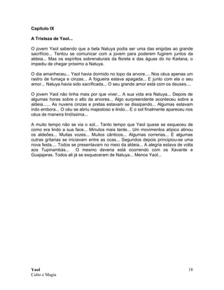 Yaol
Culto e Magia
18
Capitulo IX
A Tristeza de Yaol...
O jovem Yaol sabendo que a bela Natuya podia ser uma das erigidas ao grande
sacrifício... Tentou se comunicar com a jovem para poderem fugirem juntos da
aldeia... Mas os espíritos sobrenaturais da floreta e das águas do rio Kaitana, o
impediu de chegar próximo a Natuya.
O dia amanheceu... Yaol havia dormido no topo da arvore.... Nos céus apenas um
rastro de fumaça e cinzas... A fogueira estava apagada... E junto com ela o seu
amor... Natuya havia sido sacrificada... O seu grande amor está com os deuses....
O jovem Yaol não tinha mais por que viver... A sua vida era Natuya... Depois de
algumas horas sobre o alto da arvores... Algo surpreendente aconteceu sobre a
aldeia...... As nuvens cinzas e pretas estavam se dissipando... Algumas estavam
indo embora... O céu se abriu majestoso e lindo... E o sol finalmente apareceu nos
céus de maneira lindíssima...
A muito tempo não se via o sol... Tanto tempo que Yaol quase se esqueceu de
como era lindo a sua face... Minutos mais tarde... Um movimentos atípico atinou
os aldeões... Muitas vozes... Muitos cânticos... Algumas correrias... E algumas
outras gritarias se iniciavam entre as ocas... Segundos depois principiou-se uma
nova festa.... Todos se presentavam no meio da aldeia... A alegria estava de volta
aos Tupinambás... O mesmo deveria está ocorrendo com os Xavante e
Guajajaras. Todos ali já se esqueceram de Natuya... Menos Yaol...
 