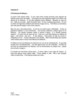 Yaol
Culto e Magia
19
Capítulo X
A Presença de Natuya...
O jovem Yaol estava triste... O seu rosto tinha muitas lacrimas para alguém de
apenas doze anos de idade.... Os pingos de suas lagrimas batam com forma nas
aguas do rio Kaituna... E do alto daquela arvore solitária... Beirada no topo do
rio.... Não se via nada... Além do pobre Yaol... E com a cabeça para baixo... E com
os olhos em lagrimas voltados para lamina d´água do rio... Yaol fitava a correnteza
que não para de seguir o seu curso natural...
Mas eis que o dia estava lindo... O sol era um colírio para a felicidade... Todos os
pássaros voltaram a voar livremente.... Os animais voltaram a beber agua no rio
Kaituna.... Os peixes pulavam sobre a lamina d´água... E a floreta parecia
respirar.... E junto com os raios de sol... Yoal viu a sua bela Natuya no reflexo da
água.... Ela sorria... Era sim... A sua Natuya... Yaol pulou do alto da arvore e
mergulhou no rio.... Tentou alcançar a sua amada... Mas Yaol percebia que quanto
mais nadava para o fundo mais Natuya se afastava...
O reflexo do sol e de Natuya se misturava em um só ser sobrenatural... A sua bela
amada era o sol literalmente.... Os dois agora eram um ser unificado... O brilho do
sol hora se transmutava em Natuya, ora se transmutava no próprio sol... Aquilo
era incrível e magico...
O coração de Yaol tinha menos peso... O amor voltou a seu lugar de origem... E
tudo que estava morto dentro dele... Tinha voltado a vida... Até o seu coração
voltou a bater feliz... Pois Natuya estava de volta...
 
