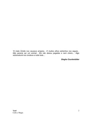Yaol
Culto e Magia
2
“A mata Úmida nos causava arrepios... E muitos olhos estranhos nos seguia...
Não parecia ser um animal... Ele não deixou pegadas e nem cheiro.... Algo
sobrenatural nos rondava a noite toda....
Diegho Courtenbitter
 
