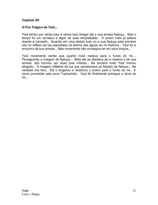 Yaol
Culto e Magia
21
Capitulo XII
O Fim Trágico de Yaol...
Yaol tentou por várias luas e vários sois chegar até a sua amada Natuya... Mas o
tempo foi um carrasco e algoz de suas empreitadas... O jovem índio já estava
doente e cansado... Quando em uma destas luas viu a sua Natuya pela primeira
vez no reflexo da lua espreitada na lamina das águas do rio Kaituna... Yaol foi a
encontro de sua amada... Mas novamente não conseguia ter em seus braços...
Yaol novamente sentia que quanto mais nadava para o fundo do rio....
Perseguindo a imagem de Natuya.... Mais ele se afastava de si mesmo e de sua
amada. Isto ocorreu por duas luas inteiras... Na terceira noite Yaol morreu
afogado... A imagem refletida da lua que apresentava as feições de Natuya... Na
verdade era Iara... Ela o enganou e reclamou o jovem para o fundo do rio... E
como prometido pelo povo Tupinambá... Yaol foi finalmente entregue a dona do
rio...
 