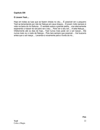 Yaol
Culto e Magia
22
Capitulo XIII
O Jovem Yaol....
Hoje em todas as luas que se fazem cheias no céu.... É possível ver o pequeno
Yaol se lamentando por não ter Natuya em seus braços... O jovem índio sempre é
visto na beira do rio Kaituna... E sentado sobre a grande pedra... vive eternamente
esperando o nascer do sol para ver o seu.... Para ver o seu sol.... A bela Natuya....
Infelizmente até os dias de hoje... Yaol nunca mais pode ver o sol nascer... Ele
nunca mais viu o rosto de Natuya... Pois Iara sempre que possível.... Vai busca-lo
antes que o sol nasça.... Levando-o novamente para o fundo do rio...
Fim
 