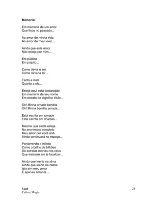 Yaol
Culto e Magia
24
Memorial
Em memória de um amor
Que ficou no passado...
Ao amor de minha vida
Ao amor de meu viver...
Ainda que este amor
Não esteja por mim....
Em público
Em púlpito...
Como devia o ser
Como deveria ter...
Tanto a mim
Quanto a ela...
Esteja aqui está declaração
Em memória de seu nome
Em estrato de dignifico título...
Oh! Minha amada bendita
Oh! Minha bendita amada...
Está escrito em sangue
Está escrito em chamas...
Mesmo que ainda esteja
No anonimato completo
Meu amor por você anA
Ainda continuará no espaço...
Percorrendo o infinito
Como o brilho de bilhões
De estrelas mortas nos céus
Que insistem em te focalizar...
Ainda que inerte na alma
Ainda que inerte na calma
Isto sim meu amor
É apenas amar-te....
 