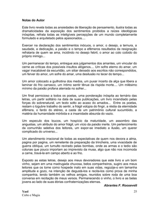 Yaol
Culto e Magia
25
Notas do Autor
Este livro revela todas as ansiedades de liberação de pensamento, ilustra todas as
dramaticidades da exposição dos sentimentos proibidos a raízes ideológicas
inóspitas, refrata todas as inteligíveis percepções de um mundo completamente
formulado e arquitetado pelos apaixonados....
Exercer na declaração dos sentimentos inócuos, o amor, o desejo, a ternura, a
saudade, a dedicação, a paixão e o tempo a efêmeros resultados da resignação
refrataria de quem se ama, incidindo no desejo febril, o amor ao colo coibido do
próprio inimigo...
Um permanecer do tempo, entregue aos julgamentos dos amantes, um vincular do
cerne as críticas dos possíveis insultos alógenos.... Um sofre eterno do amar, um
vagar inacabável da escuridão, um sitiar deixado aos escritos não correspondidos,
um ferver do amor, um sofre do amar, uma desilusão no tecer do tempo...
Um amor colocado a guilhotina dos medos, um puxar incerto da alça que libera a
laminar do frio carrasco, um íntimo sentir tênue da ríspida morte.... Um milésimo
mínimo da paixão profana aterrada no sofrer...
Um final pernicioso a todos os poetas, uma ponderação inóspita ao ternário das
letras, um partir solitário na data de suas publicações, um livro incendiado pelas
forças do sobrenatural, um texto solto ao acaso do amados... Entre os poetas,
restam o lúgubre trabalho do sentir, a frágil volúpia do fingir, a réstia da eternidade
efêmera, o fardo do etéreo, a casta de um patrimônio cultural sucumbido, a
matéria da humanidade mórbida e a insanidade absurda do vazio.
Um especulo dos loucos, um hospício da maturidade, um assombro das
angustias, um atributo do amor frágil, um vício da paixão inerte. Um pertencimento
da comunhão seletiva dos leitores, um expor-se imediato a ilusão, um querer
complicado do universo...
Um atendimento irracional de todas as expectativas de quem nos devora a alma,
pagina por pagina, um remetente da preparação da trincheira, uma vivacidade de
guerra oblíqua, um tumulto revirado pelas bombas, onde as armas e o tedio são
colunas que pouco importam ao imprevisto da musa, algo que não nos incomoda
a carne, travá-la em campo aberto e ao frio.
Exposto as estas letras, desejo aos meus devoradores que este livro e um bom
vinho, sejam em uma madrugada chuvosa, belos companheiros, sugiro aos meus
leitores que os tome como hospede inato em suas vidas, regozije-o em tamanha
amplitude e gozo, na intenção de degustá-los e recita-los como prova de minha
companhia, tendo também os velhos amigos, reunidos sobre roda de uma boa
conversa em recitação de meus versos. Permanecendo o vinho, o livro e as belas
jovens ao lado de suas ébrias confraternizações eternas.
Abrantes F. Roosevelt
 