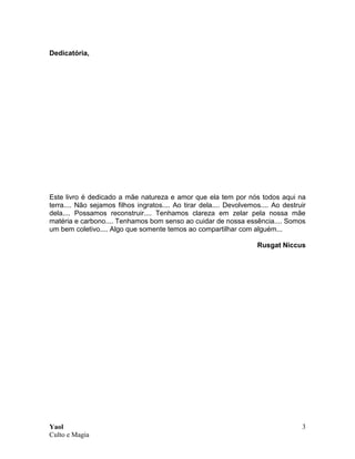 Yaol
Culto e Magia
3
Dedicatória,
Este livro é dedicado a mãe natureza e amor que ela tem por nós todos aqui na
terra.... Não sejamos filhos ingratos.... Ao tirar dela.... Devolvemos.... Ao destruir
dela.... Possamos reconstruir.... Tenhamos clareza em zelar pela nossa mãe
matéria e carbono.... Tenhamos bom senso ao cuidar de nossa essência.... Somos
um bem coletivo.... Algo que somente temos ao compartilhar com alguém...
Rusgat Niccus
 