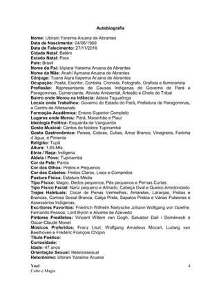 Yaol
Culto e Magia
4
Autobiografia
Nome: Ubirani Yaraima Aruana de Abrantes
Data de Nascimento: 04/06/1969
Data de Falecimento: 27/11/2016
Cidade Natal: Belém
Estado Natal: Para
País: Brasil
Nome do Pai: Uipiara Yaraima Aruana de Abrantes
Nome da Mãe: Anahí Aymane Aruana de Abrantes
Cônjuge: Tuane Aiyra Itapema Aruana de Abrantes
Ocupação: Poeta, Escritor, Contista, Cronista, Fotografo, Grafista e Iluminarista
Profissão: Representante de Causas Indígenas do Governo do Pará e
Paragominas, Comerciante, Ativista Ambiental, Artesão e Chefe de Tribal
Bairro onde Morou na Infância: Aldeia Taguatinga
Locais onde Trabalhou: Governo do Estado do Pará, Prefeitura de Paragominas,
e Centro de Artesanato
Formação Acadêmica: Ensino Superior Completo
Lugares onde Morou: Pará, Maranhão e Piauí
Ideologia Política: Esquerda de Vanguarda
Gosto Musical: Cantos do folclore Tupinambá
Gosto Gastronômico: Peixes, Cobras, Cutias, Arroz Branco, Vinagreira, Farinha
d´água, e Pimenta
Religião: Tupã
Altura: 1,65 Mts
Etnia / Raça: Indígena
Aldeia / Povo: Tupinambá
Cor da Pele: Parda
Cor dos Olhos: Pretos e Pequenos
Cor dos Cabelos: Pretos Claros, Lisos e Compridos
Postura Física: Estatura Média
Tipo Físico: Magro, Dedos pequenos, Pés pequenos e Pernas Curtas
Tipo Físico Facial: Nariz pequeno e Afinado, Cabeça Oval e Queixo Arredondado
Trajes Habituais: Cocar de Penas Vermelhas, Amarelas, Laranjas, Pretas e
Brancas, Camisa Social Branca, Calça Preta, Sapatos Pretos e Várias Pulseiras e
Assessórios Indígenas.
Escritores Favoritos: Friedrich Wilhelm Nietzsche Johann Wolfgang von Goethe,
Fernando Pessoa, Lord Byron e Alvares de Azevedo
Pintores Prediletos: Vincent Willem van Gogh, Salvador Dalí i Domènech e
Oscar-Claude Monet
Músicos Preferidos: Franz Liszt, Wolfgang Amadeus Mozart, Ludwig van
Beethoven e Frédéric François Chopin
Título Poético:
Curiosidade:
Idade: 47 anos
Orientação Sexual: Heterossexual
Heterônimo: Ubirani Yaraima Aruana
 