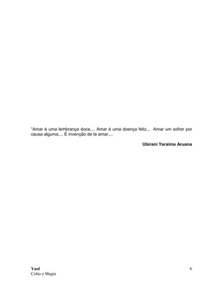 Yaol
Culto e Magia
6
“Amar é uma lembrança doce.... Amar é uma doença feliz... Amar um sofrer por
causa alguma.... É invenção de te amar....
Ubirani Yaraima Aruana
 