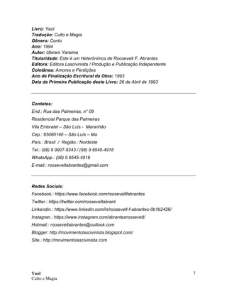 Yaol
Culto e Magia
7
Livro: Yaol
Tradução: Culto e Magia
Gênero: Conto
Ano: 1994
Autor: Ubirani Yaraima
Titularidade: Este é um Heterônimos de Roosevelt F. Abrantes
Editora: Editora Lascivinista / Produção e Publicação Independente
Coletânea: Amores e Perdições
Ano de Finalização Escritural da Obra: 1993
Data da Primeira Publicação deste Livro: 26 de Abril de 1993
Contatos:
End.: Rua das Palmeiras, n° 09
Residencial Parque das Palmeiras
Vila Embratel – São Luís - Maranhão
Cep.: 65080140 – São Luís – Ma
País.: Brasil / Região.: Nordeste
Tel.: (98) 9 9907-9243 / (98) 9 8545-4918
WhatsApp.: (98) 9 8545-4918
E-mail.: rooseveltabrantes@gmail.com
Redes Sociais:
Facebook.: https://www.facebook.com/rooseveltfabrantes
Twitter.: https://twitter.com/rooseveltabrant
Linkendin.: https://www.linkedin.com/in/roosevelt-f-abrantes-0b1b2426/
Instagran.: https://www.instagram.com/abrantesroosevelt/
Hotmail.: rooseveltabrantes@outlook.com
Blogger: http://movimentolascivinista.blogspot.com/
Site.: http://movimentolascivinista.com
 