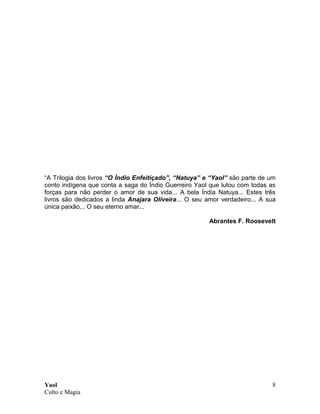 Yaol
Culto e Magia
8
“A Trilogia dos livros “O Índio Enfeitiçado”, “Natuya” e “Yaol” são parte de um
conto indígena que conta a saga do Índio Guerreiro Yaol que lutou com todas as
forças para não perder o amor de sua vida... A bela Índia Natuya... Estes três
livros são dedicados a linda Anajara Oliveira... O seu amor verdadeiro... A sua
única paixão... O seu eterno amar...
Abrantes F. Roosevelt
 