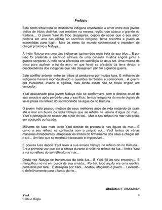 Yaol
Culto e Magia
9
Prefácio
Este conto tribal trata do misticismo indígena envolvendo o amor entre dois jovens
índios de tribos distintas que residiam na mesma região que abarca o grande rio
Kaitana.... O jovem Yaol da tribo Guajajaras, depois de saber que o seu amor
poderia ser uma das eleitas ao sacrifício indígena, tenta encontra a jovem as
escondidas para fugir... Mas os seres do mundo sobrenatural o impedem de
chegar próximo a Natuya...
A índia Natuya era uma das indígenas tupinambás mais bela de sua tribo... E por
isso foi preterida a sacrifício através de uma consulta mística erigida junto a
grande serpente. A índia seria oferecida em sacrilégio ao deus sol. Uma moeda de
troca para acalmar a ira do astro rei que havia se afastado da terra devido a
desobediência dos indígenas que não desejavam pôr fim a grande guerra.
Este conflito ardente entre as tribos já perdurava por muitas luas. E milhares de
indígenas haviam morrido devido a questões territoriais e cerimoniais... A guerra
era truculenta, insana e egoísta, mas ainda assim não se havia erigido um
vencedor.
Yoal apaixonado pela jovem Natuya não se conformava com o destino cruel de
sua amada e após perde-la para o sacrifício, tentou resgata-la da morte depois de
vê-la presa no reflexo do sol imprimido na água do rio Kaituna...
O jovem índio passou metade de seus melhores anos de vida nadando da praia
até o mar em busca da índia Natuya que se refletia na lamina d´água do mar...
Yaol a perseguia do nascer até o pôr do sol... Mas o seu reflexo no mar não podia
ser abraçado ou tocado.
Milhares de luas mais tarde Yaol desiste de procura-la nas águas do mar... E
como o seu reflexo se confundia com o próprio sol... Yaol tentou de várias
maneiras mirabolantes ultrapassar os limites do firmamento dos céus e chegar até
o sol... Um fato que se mostrou fracassado e impossível...
E poucas luas depois Yaol rever a sua amada Natuya no reflexo do rio Kaituna...
Era a primeira vez que ele a olhava durante a noite no reflexo da lua... Antes Yaol
a via no reflexo do sol refletido no mar...
Desta vez Natuya se transmutou da bela lua... E Yoal foi ao seu encontro... E
mergulhou no rio em busca de sua amada... Porém, tudo aquilo era uma mentira
produzida por Iara... E desejosa por Yaol... Acabou afogando o jovem.... Levando-
o definitivamente para o fundo do rio...
Abrantes F. Roosevelt
 