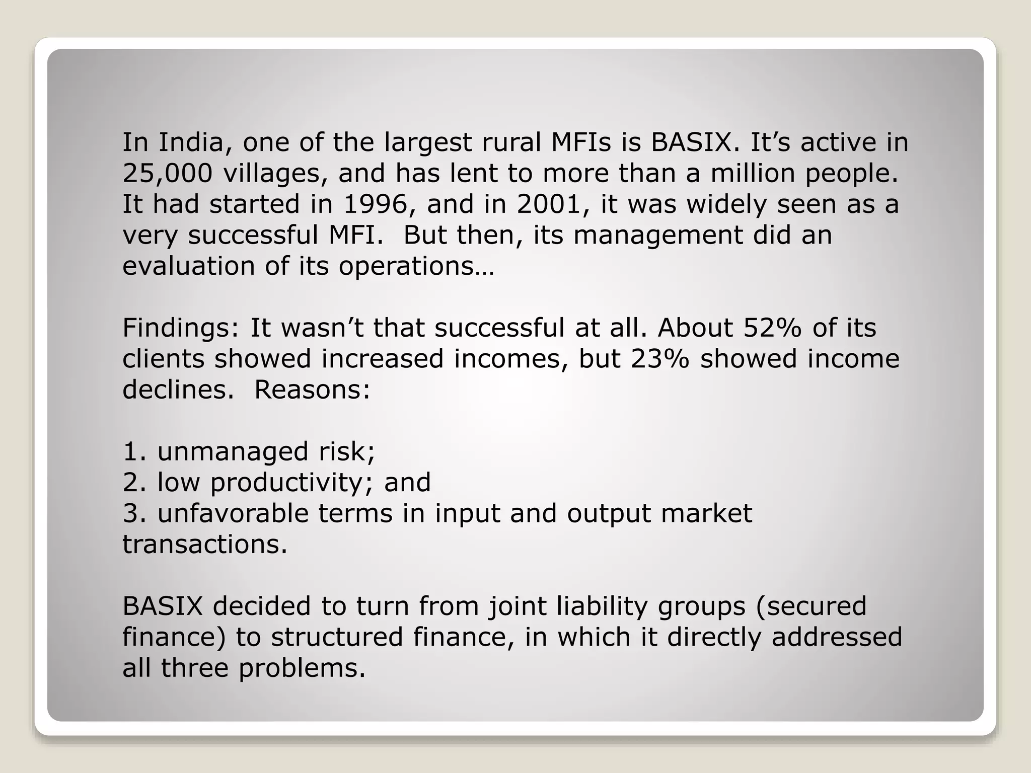 In India, one of the largest rural MFIs is BASIX. It’s active in
25,000 villages, and has lent to more than a million people.
It had started in 1996, and in 2001, it was widely seen as a
very successful MFI. But then, its management did an
evaluation of its operations…
Findings: It wasn’t that successful at all. About 52% of its
clients showed increased incomes, but 23% showed income
declines. Reasons:
1. unmanaged risk;
2. low productivity; and
3. unfavorable terms in input and output market
transactions.
BASIX decided to turn from joint liability groups (secured
finance) to structured finance, in which it directly addressed
all three problems.
 