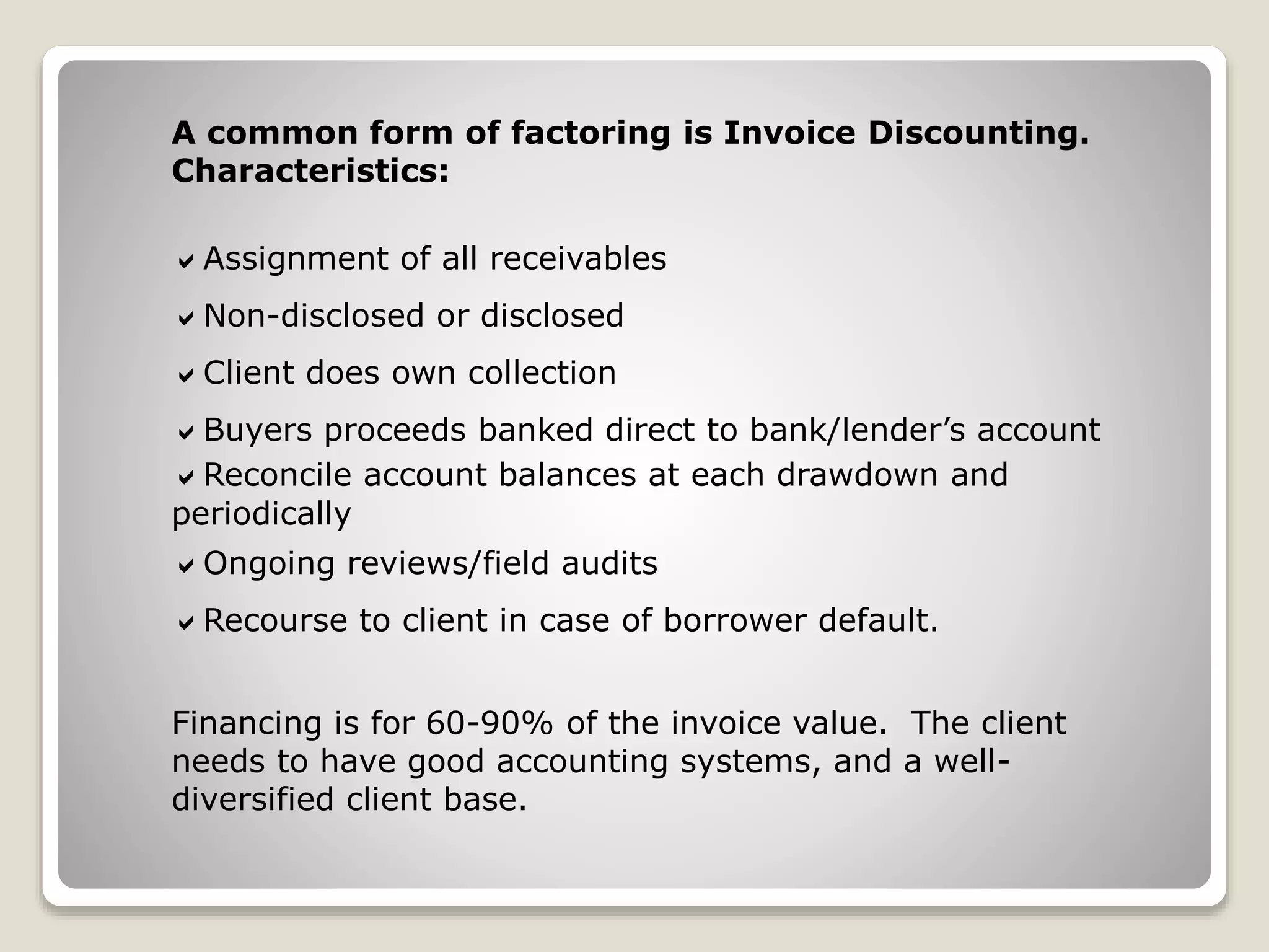 A common form of factoring is Invoice Discounting.
Characteristics:
Assignment of all receivables
Non-disclosed or disclosed
Client does own collection
Buyers proceeds banked direct to bank/lender’s account
Reconcile account balances at each drawdown and
periodically
Ongoing reviews/field audits
Recourse to client in case of borrower default.
Financing is for 60-90% of the invoice value. The client
needs to have good accounting systems, and a well-
diversified client base.
 