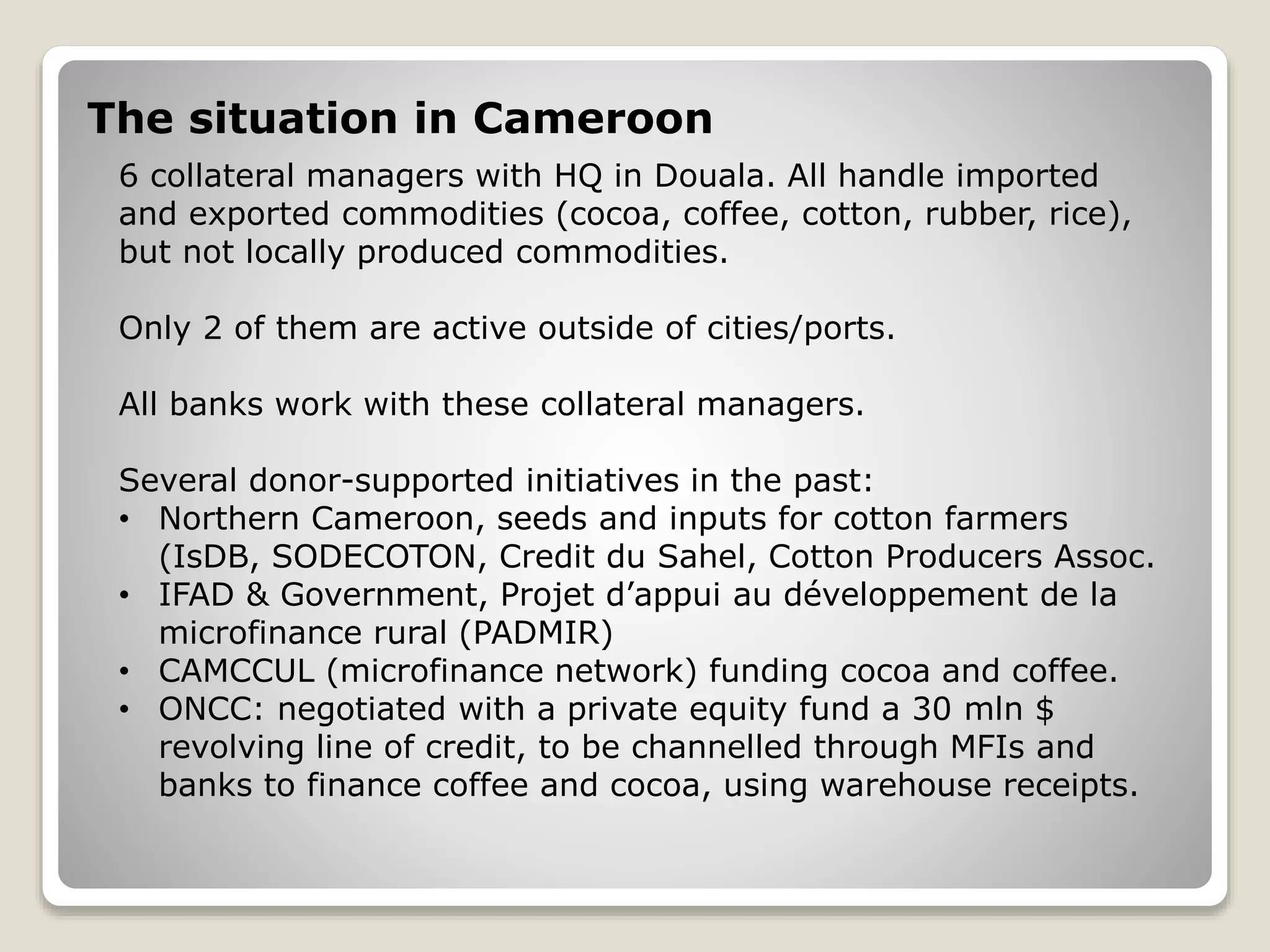 The situation in Cameroon
6 collateral managers with HQ in Douala. All handle imported
and exported commodities (cocoa, coffee, cotton, rubber, rice),
but not locally produced commodities.
Only 2 of them are active outside of cities/ports.
All banks work with these collateral managers.
Several donor-supported initiatives in the past:
• Northern Cameroon, seeds and inputs for cotton farmers
(IsDB, SODECOTON, Credit du Sahel, Cotton Producers Assoc.
• IFAD & Government, Projet d’appui au développement de la
microfinance rural (PADMIR)
• CAMCCUL (microfinance network) funding cocoa and coffee.
• ONCC: negotiated with a private equity fund a 30 mln $
revolving line of credit, to be channelled through MFIs and
banks to finance coffee and cocoa, using warehouse receipts.
 